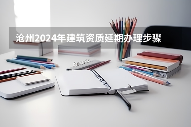 沧州2024年建筑资质延期办理步骤和条件（2024年河北中小学放假时间安排？）