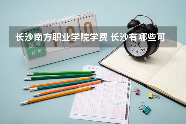 长沙南方职业学院学费 长沙有哪些可观的专科学校，学费又不贵的。