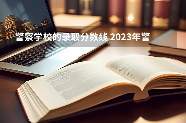 警察学校的录取分数线 2023年警校录取分数线是多少？