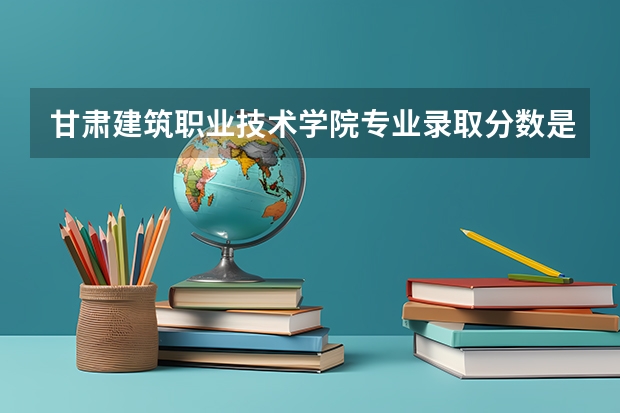 甘肃建筑职业技术学院专业录取分数是多少